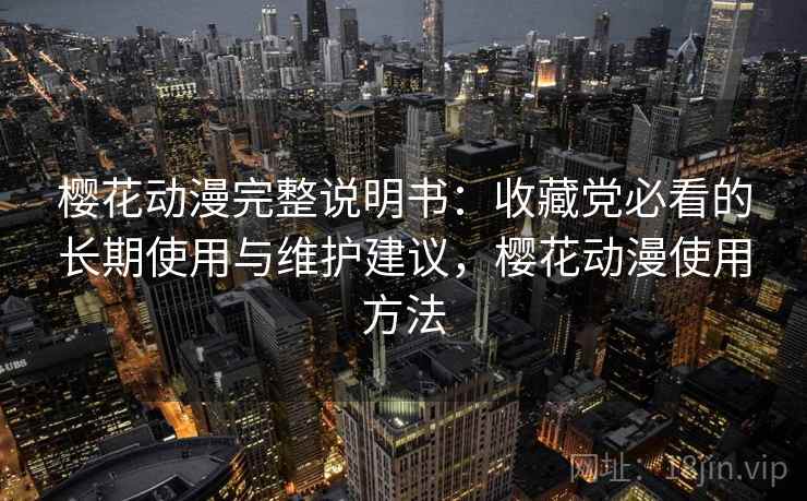 樱花动漫完整说明书：收藏党必看的长期使用与维护建议，樱花动漫使用方法