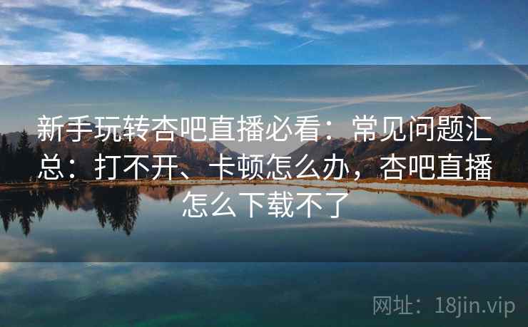 新手玩转杏吧直播必看:常见问题汇总:打不开、卡顿怎么办,杏吧直播怎么下载不了 新手玩转杏吧直播必看:常见问题汇总:打不开、卡顿怎么办,杏吧直播怎么下载不了