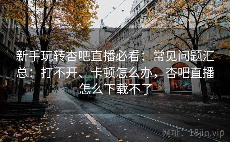 新手玩转杏吧直播必看:常见问题汇总:打不开、卡顿怎么办,杏吧直播怎么下载不了 新手玩转杏吧直播必看:常见问题汇总:打不开、卡顿怎么办,杏吧直播怎么下载不了