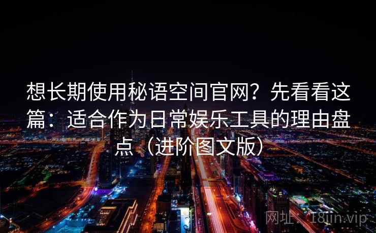 想长期使用秘语空间官网？先看看这篇：适合作为日常娱乐工具的理由盘点（进阶图文版）