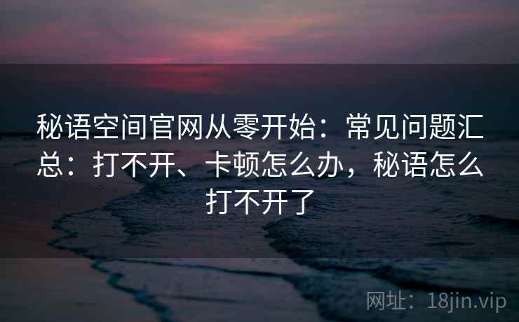 秘语空间官网从零开始：常见问题汇总：打不开、卡顿怎么办，秘语怎么打不开了