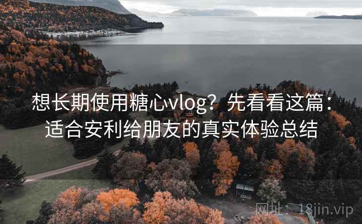 想长期使用糖心vlog？先看看这篇：适合安利给朋友的真实体验总结