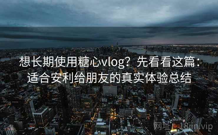 想长期使用糖心vlog？先看看这篇：适合安利给朋友的真实体验总结