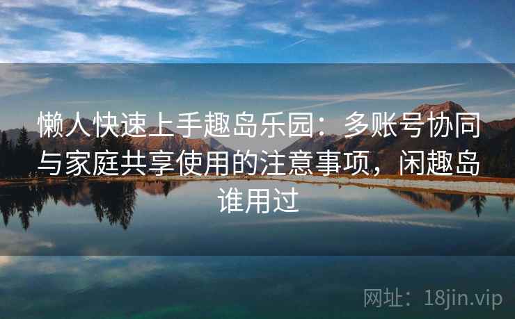 懒人快速上手趣岛乐园:多账号协同与家庭共享使用的注意事项,闲趣岛谁用过 懒人快速上手趣岛乐园:多账号协同与家庭共享使用的注意事项,闲趣岛谁用过