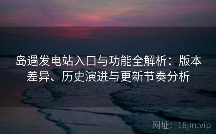 岛遇发电站入口与功能全解析：版本差异、历史演进与更新节奏分析
