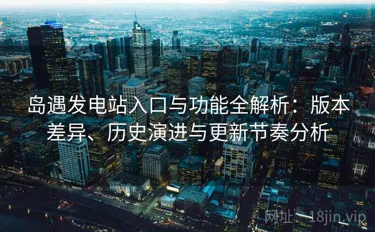 岛遇发电站入口与功能全解析：版本差异、历史演进与更新节奏分析