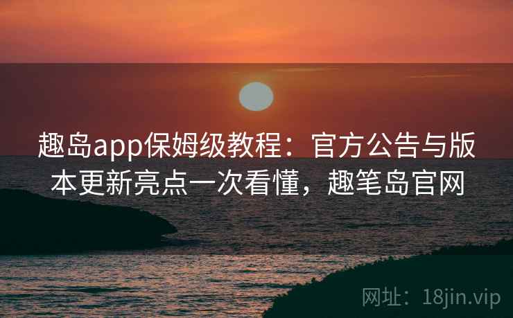 趣岛app保姆级教程:官方公告与版本更新亮点一次看懂,趣笔岛官网 趣岛app保姆级教程:官方公告与版本更新亮点一次看懂,趣笔岛官网