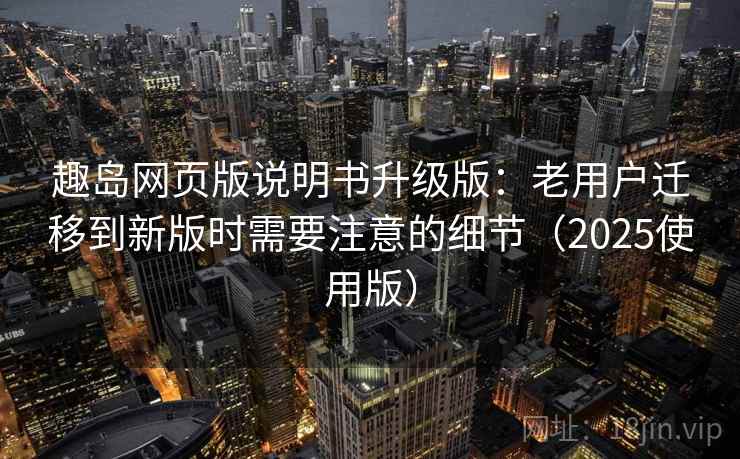 趣岛网页版说明书升级版：老用户迁移到新版时需要注意的细节（2025使用版）