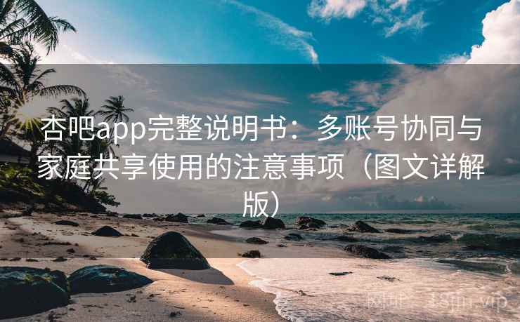 杏吧app完整说明书：多账号协同与家庭共享使用的注意事项（图文详解版）