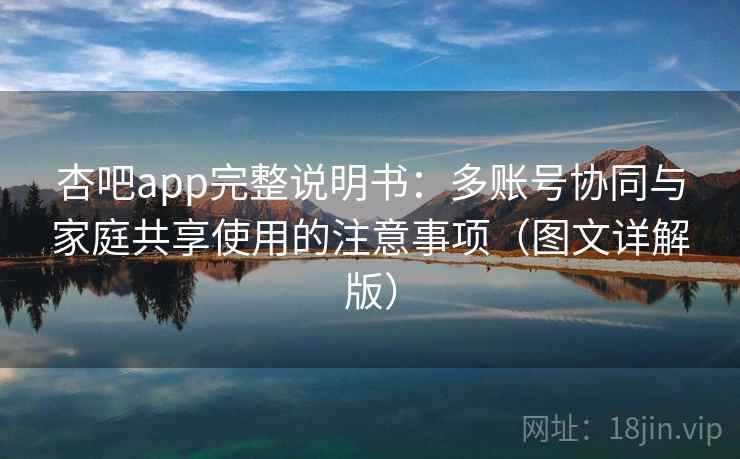 杏吧app完整说明书：多账号协同与家庭共享使用的注意事项（图文详解版）