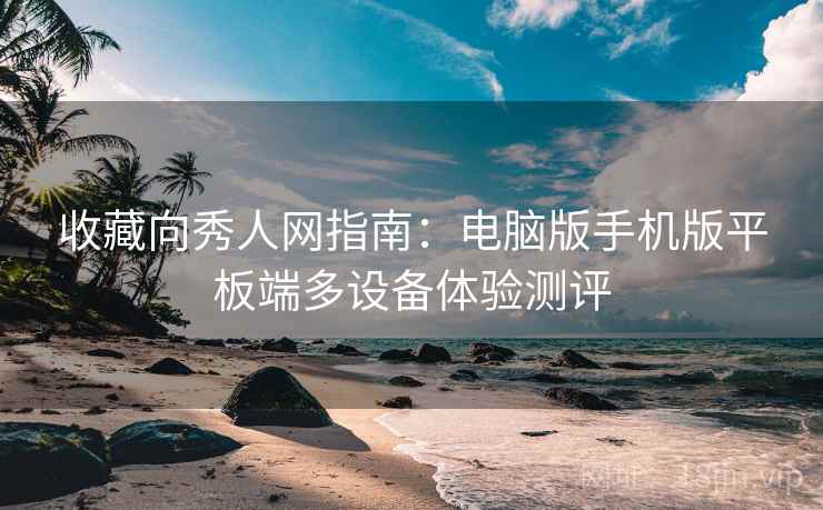 收藏向秀人网指南：电脑版手机版平板端多设备体验测评