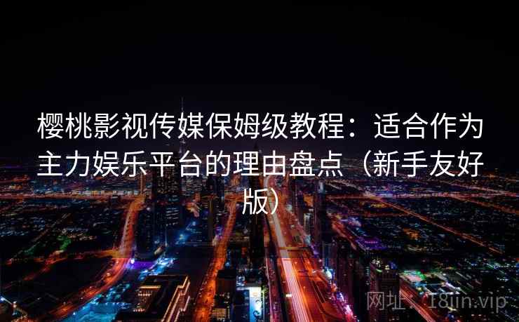 樱桃影视传媒保姆级教程：适合作为主力娱乐平台的理由盘点（新手友好版）