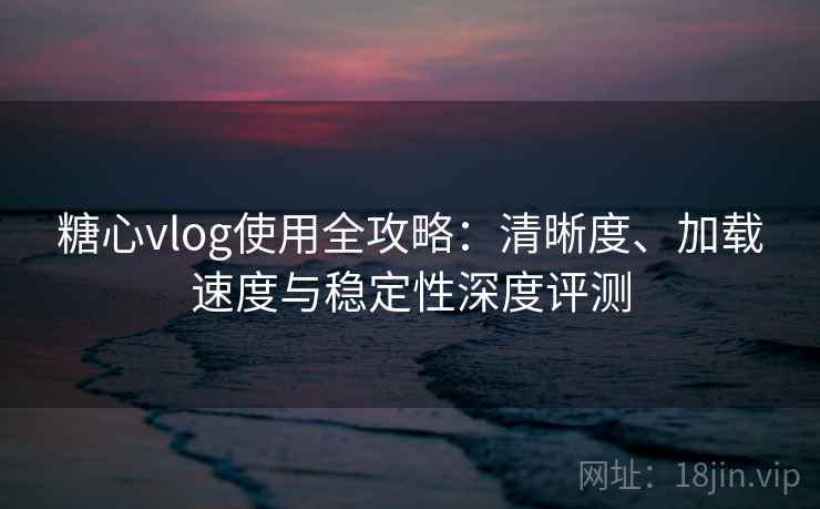 糖心vlog使用全攻略:清晰度、加载速度与稳定性深度评测 糖心vlog使用全攻略:清晰度、加载速度与稳定性深度评测