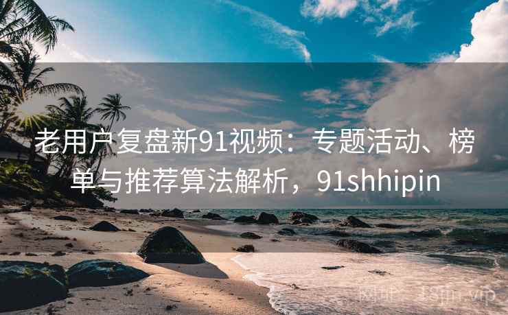 老用户复盘新91视频：专题活动、榜单与推荐算法解析，91shhipin