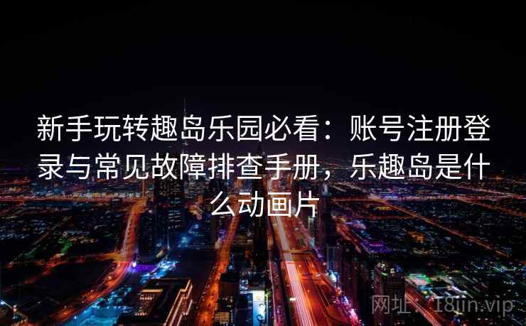 新手玩转趣岛乐园必看:账号注册登录与常见故障排查手册,乐趣岛是什么动画片 新手玩转趣岛乐园必看:账号注册登录与常见故障排查手册,乐趣岛是什么动画片