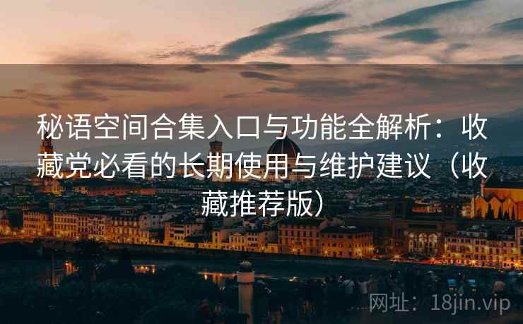 秘语空间合集入口与功能全解析：收藏党必看的长期使用与维护建议（收藏推荐版）