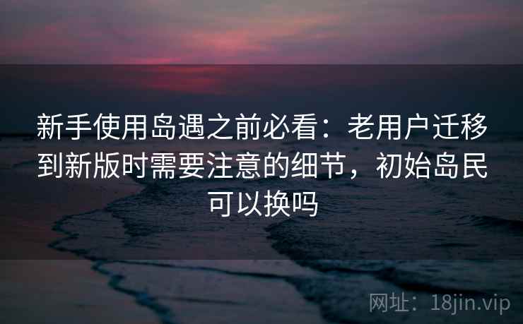新手使用岛遇之前必看:老用户迁移到新版时需要注意的细节,初始岛民可以换吗 新手使用岛遇之前必看:老用户迁移到新版时需要注意的细节,初始岛民可以换吗