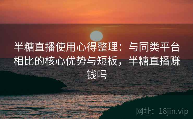 半糖直播使用心得整理：与同类平台相比的核心优势与短板，半糖直播赚钱吗