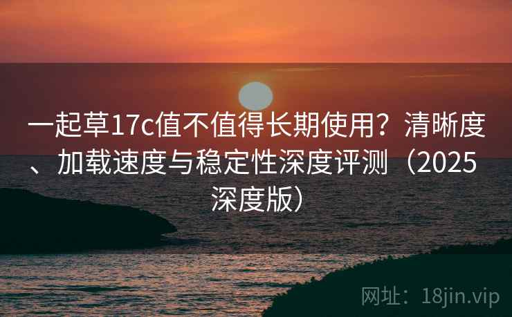 一起草17c值不值得长期使用?清晰度、加载速度与稳定性深度评测(2025 深度版) 一起草17c值不值得长期使用?清晰度、加载速度与稳定性深度评测(2025 深度版)
