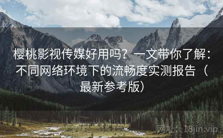 樱桃影视传媒好用吗？一文带你了解：不同网络环境下的流畅度实测报告（最新参考版）