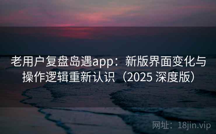老用户复盘岛遇app：新版界面变化与操作逻辑重新认识（2025 深度版）