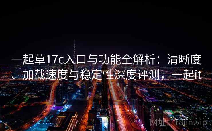 一起草17c入口与功能全解析：清晰度、加载速度与稳定性深度评测，一起it