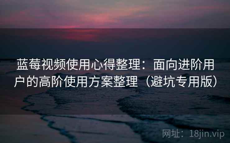 蓝莓视频使用心得整理：面向进阶用户的高阶使用方案整理（避坑专用版）