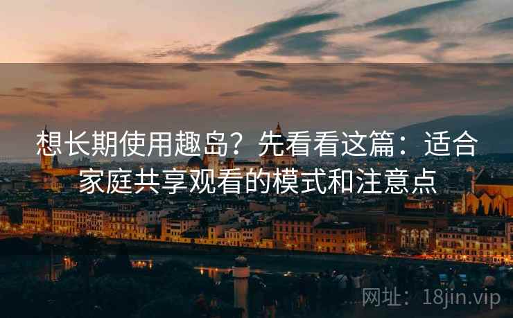 想长期使用趣岛？先看看这篇：适合家庭共享观看的模式和注意点