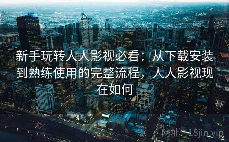 新手玩转人人影视必看：从下载安装到熟练使用的完整流程，人人影视现在如何