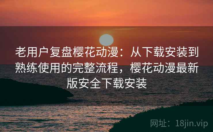 老用户复盘樱花动漫：从下载安装到熟练使用的完整流程，樱花动漫最新版安全下载安装