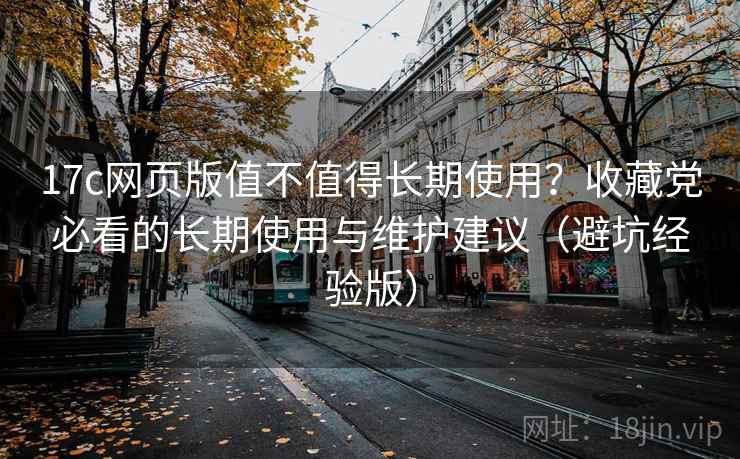 17c网页版值不值得长期使用？收藏党必看的长期使用与维护建议（避坑经验版）