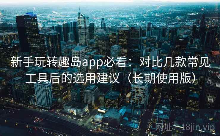 新手玩转趣岛app必看：对比几款常见工具后的选用建议（长期使用版）
