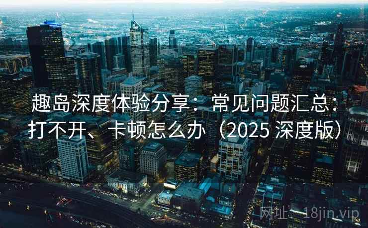 趣岛深度体验分享：常见问题汇总：打不开、卡顿怎么办（2025 深度版）
