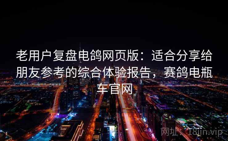 老用户复盘电鸽网页版：适合分享给朋友参考的综合体验报告，赛鸽电瓶车官网