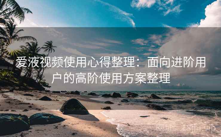 爱液视频使用心得整理：面向进阶用户的高阶使用方案整理