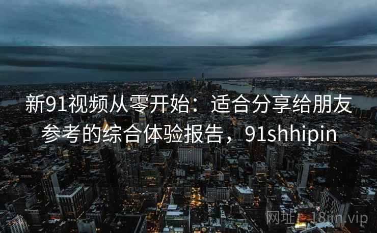新91视频从零开始：适合分享给朋友参考的综合体验报告，91shhipin