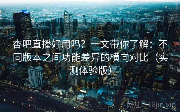 杏吧直播好用吗？一文带你了解：不同版本之间功能差异的横向对比（实测体验版）
