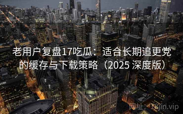 老用户复盘17吃瓜:适合长期追更党的缓存与下载策略(2025 深度版) 老用户复盘17吃瓜:适合长期追更党的缓存与下载策略(2025 深度版)