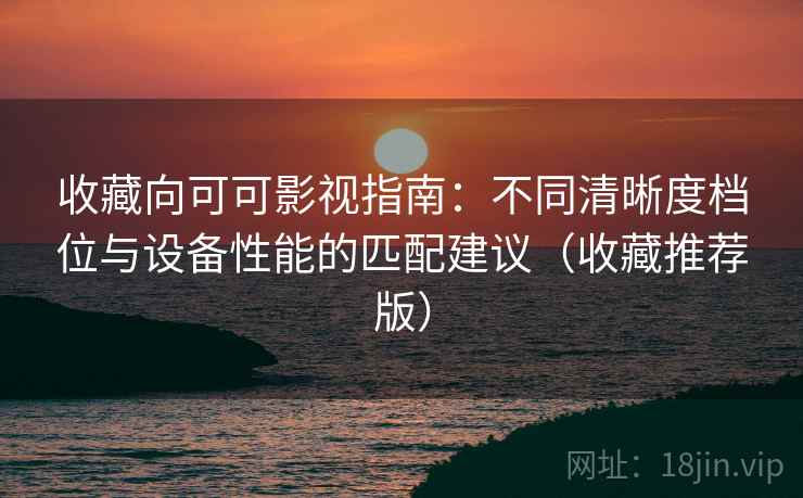 收藏向可可影视指南：不同清晰度档位与设备性能的匹配建议（收藏推荐版）