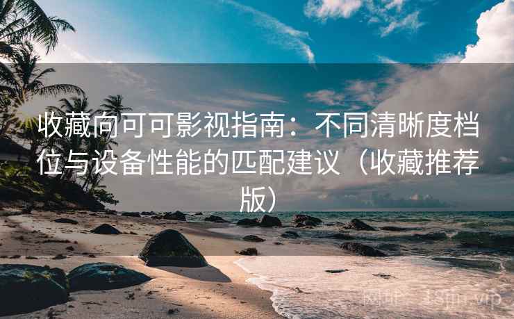 收藏向可可影视指南：不同清晰度档位与设备性能的匹配建议（收藏推荐版）
