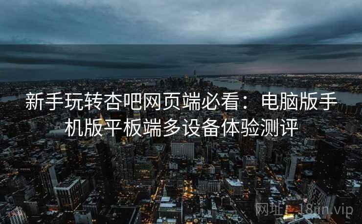 新手玩转杏吧网页端必看：电脑版手机版平板端多设备体验测评