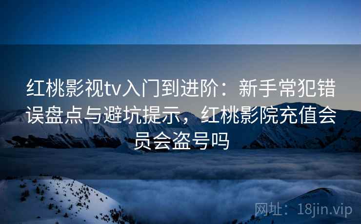 红桃影视tv入门到进阶：新手常犯错误盘点与避坑提示，红桃影院充值会员会盗号吗