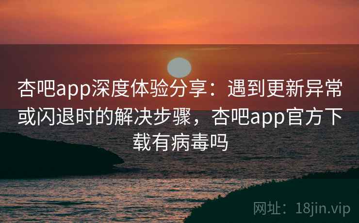 杏吧app深度体验分享：遇到更新异常或闪退时的解决步骤，杏吧app官方下载有病毒吗