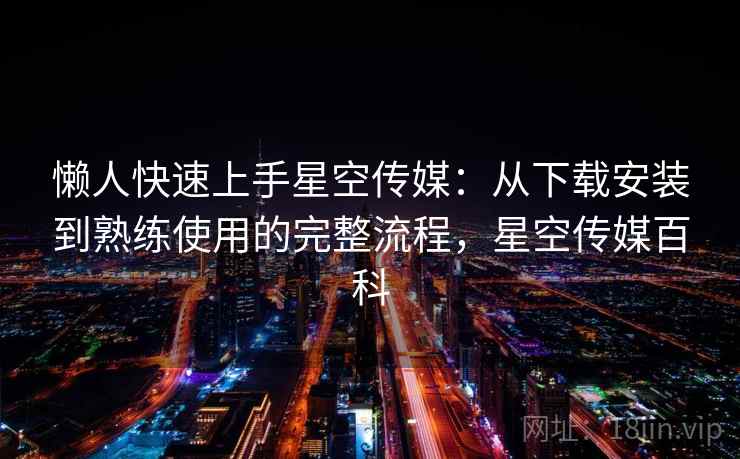 懒人快速上手星空传媒:从下载安装到熟练使用的完整流程,星空传媒百科 懒人快速上手星空传媒:从下载安装到熟练使用的完整流程,星空传媒百科