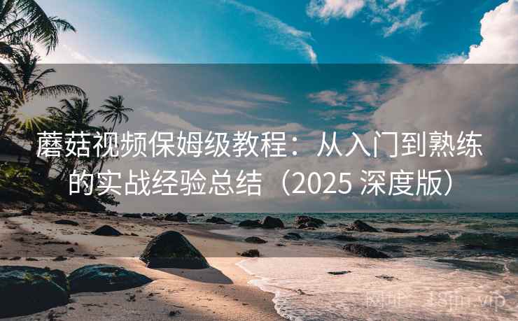 蘑菇视频保姆级教程:从入门到熟练的实战经验总结(2025 深度版)