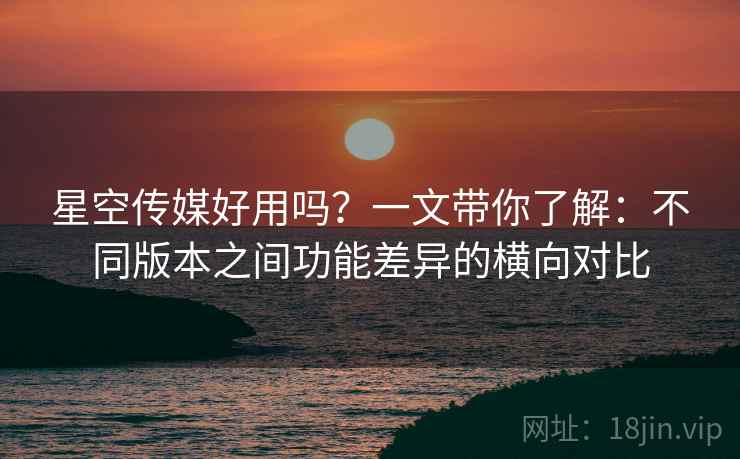 星空传媒好用吗?一文带你了解:不同版本之间功能差异的横向对比 星空传媒好用吗?一文带你了解:不同版本之间功能差异的横向对比
