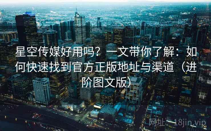 星空传媒好用吗？一文带你了解：如何快速找到官方正版地址与渠道（进阶图文版）