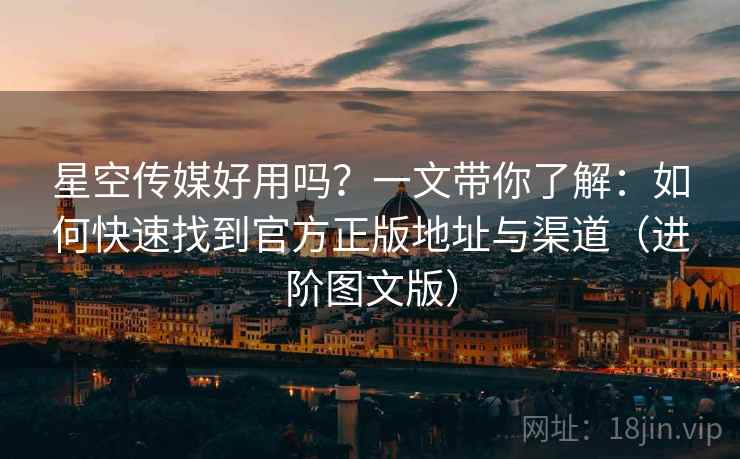 星空传媒好用吗？一文带你了解：如何快速找到官方正版地址与渠道（进阶图文版）