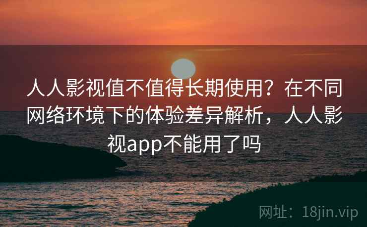 人人影视值不值得长期使用？在不同网络环境下的体验差异解析，人人影视app不能用了吗