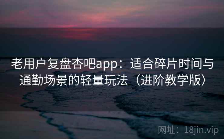 老用户复盘杏吧app：适合碎片时间与通勤场景的轻量玩法（进阶教学版）